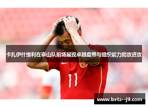 卡扎伊什维利在泰山队前场展现卓越盘带与组织能力助攻进攻