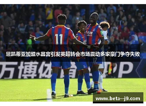 恩凯蒂亚加盟水晶宫引发英超转会市场震动多家豪门争夺失败