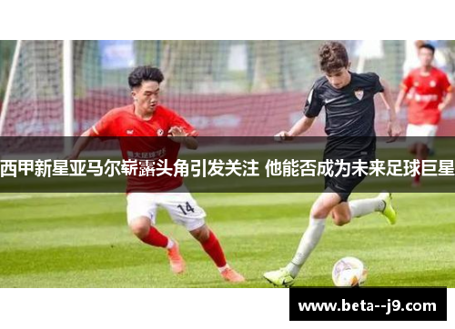 西甲新星亚马尔崭露头角引发关注 他能否成为未来足球巨星